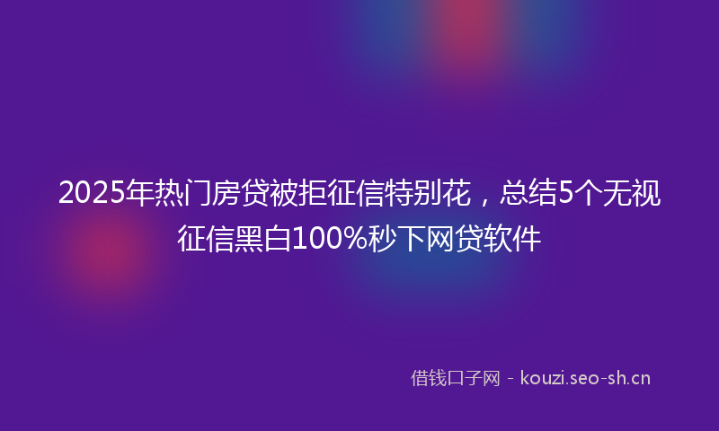 2025年热门房贷被拒征信特别花，总结5个无视征信黑白100%秒下网贷软件