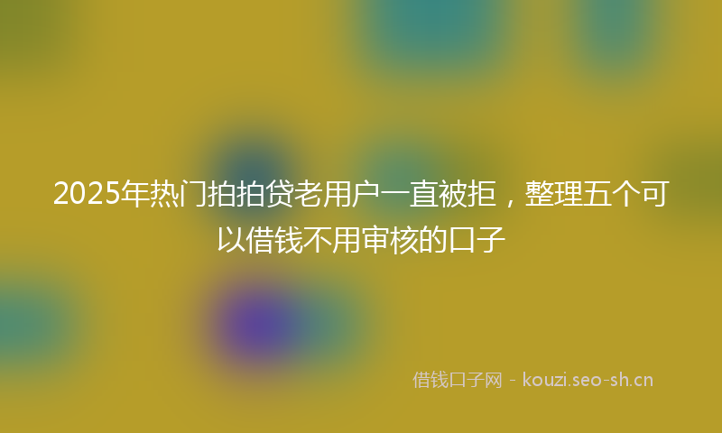 2025年热门拍拍贷老用户一直被拒，整理五个可以借钱不用审核的口子