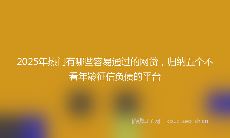 2025年热门有哪些容易通过的网贷，归纳五个不看年龄征信负债的平台