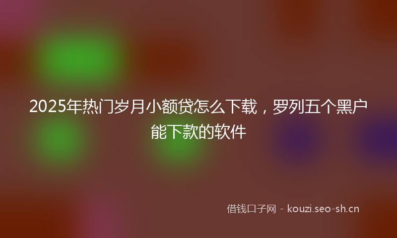 2025年热门岁月小额贷怎么下载，罗列五个黑户能下款的软件
