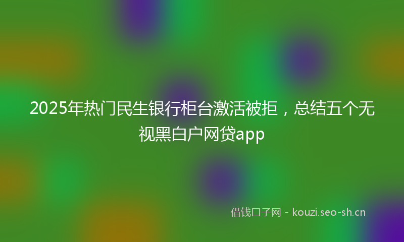 2025年热门民生银行柜台激活被拒，总结五个无视黑白户网贷app