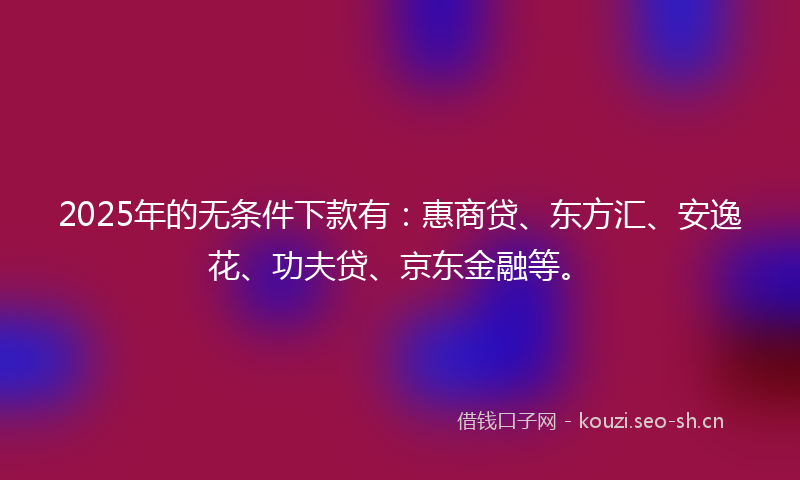 2025年的无条件下款有：惠商贷、东方汇、安逸花、功夫贷、京东金融等。