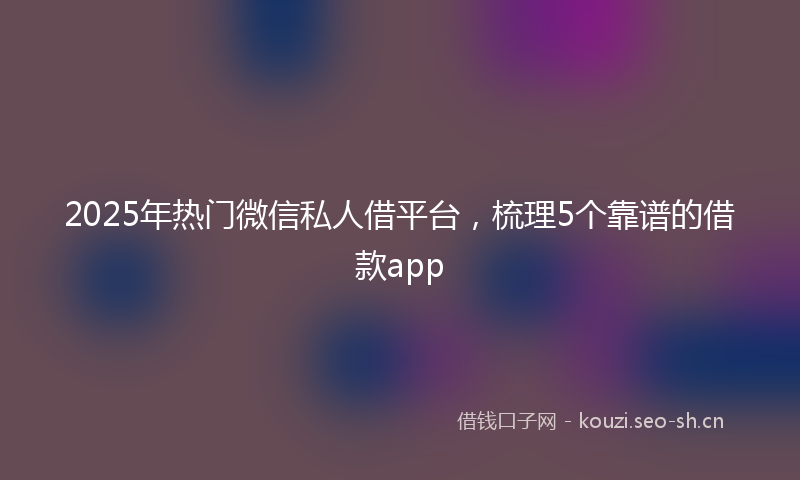 2025年热门微信私人借平台，梳理5个靠谱的借款app