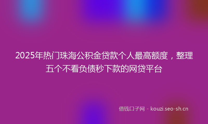 2025年热门珠海公积金贷款个人最高额度，整理五个不看负债秒下款的网贷平台
