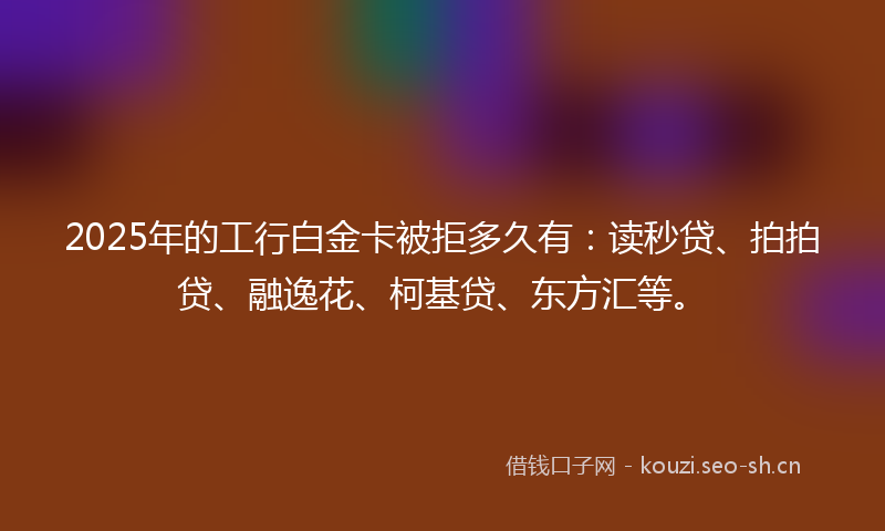 2025年的工行白金卡被拒多久有：读秒贷、拍拍贷、融逸花、柯基贷、东方汇等。