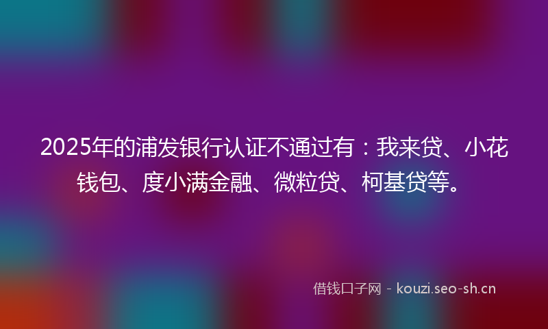 2025年的浦发银行认证不通过有：我来贷、小花钱包、度小满金融、微粒贷、柯基贷等。