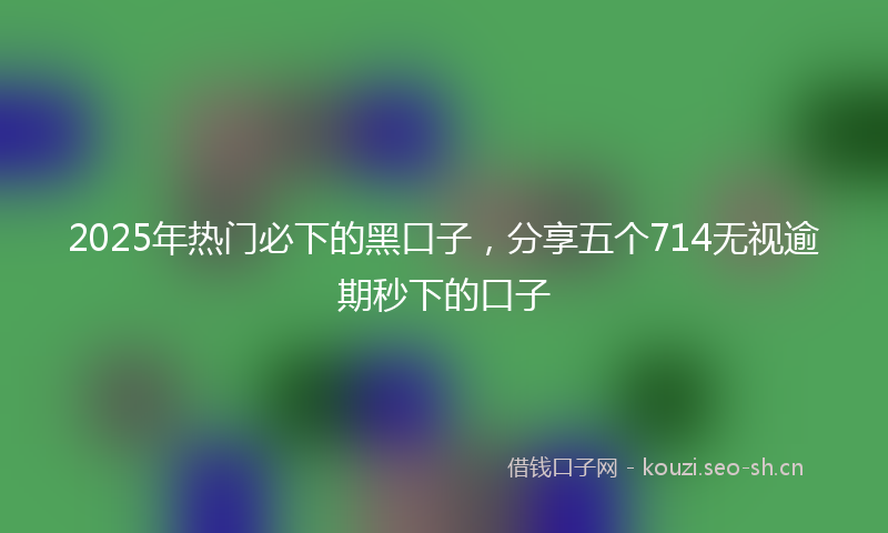 2025年热门必下的黑口子，分享五个714无视逾期秒下的口子