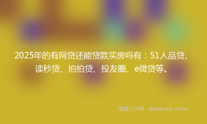 2025年的有网贷还能贷款买房吗有：51人品贷、读秒贷、拍拍贷、投友圈、e微贷等。
