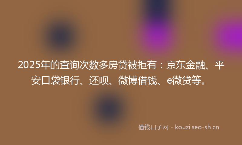 2025年的查询次数多房贷被拒有：京东金融、平安口袋银行、还呗、微博借钱、e微贷等。