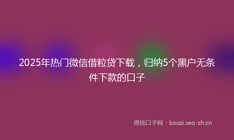 2025年热门微信借粒贷下载，归纳5个黑户无条件下款的口子