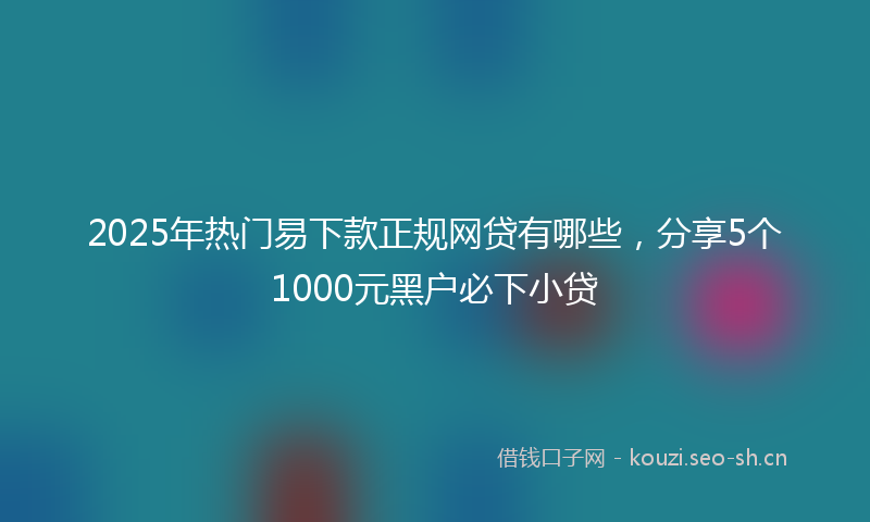 2025年热门易下款正规网贷有哪些，分享5个1000元黑户必下小贷