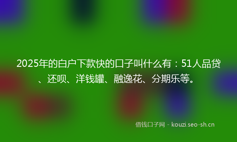 2025年的白户下款快的口子叫什么有：51人品贷、还呗、洋钱罐、融逸花、分期乐等。