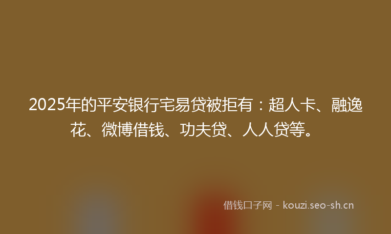 2025年的平安银行宅易贷被拒有：超人卡、融逸花、微博借钱、功夫贷、人人贷等。