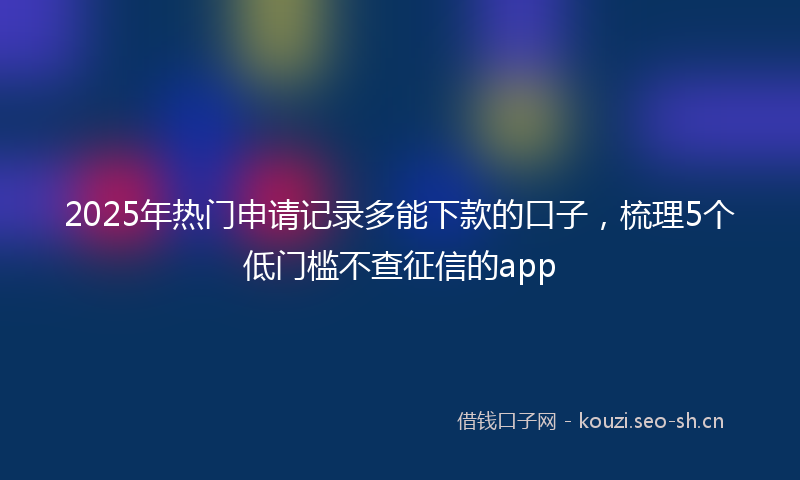 2025年热门申请记录多能下款的口子，梳理5个低门槛不查征信的app