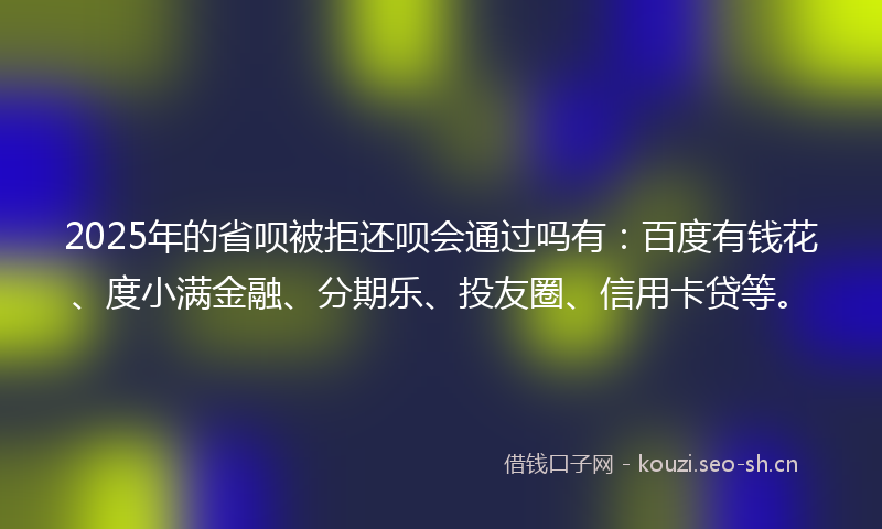 2025年的省呗被拒还呗会通过吗有：百度有钱花、度小满金融、分期乐、投友圈、信用卡贷等。