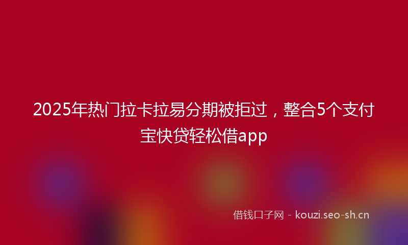 2025年热门拉卡拉易分期被拒过，整合5个支付宝快贷轻松借app