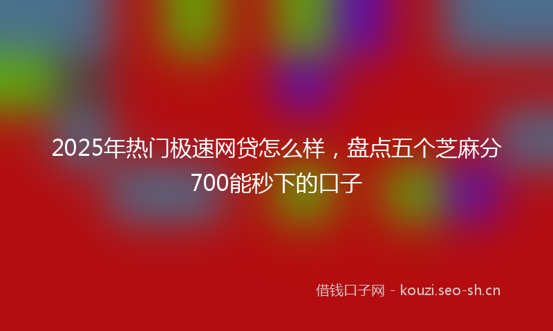 2025年热门极速网贷怎么样，盘点五个芝麻分700能秒下的口子