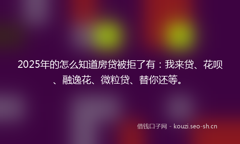 2025年的怎么知道房贷被拒了有：我来贷、花呗、融逸花、微粒贷、替你还等。