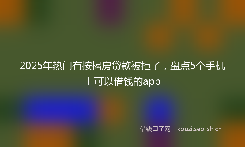 2025年热门有按揭房贷款被拒了，盘点5个手机上可以借钱的app