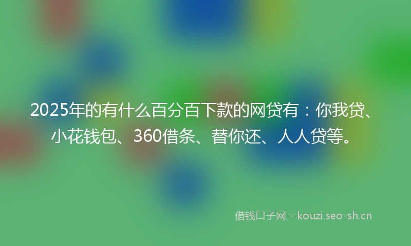 2025年的有什么百分百下款的网贷有：你我贷、小花钱包、360借条、替你还、人人贷等。