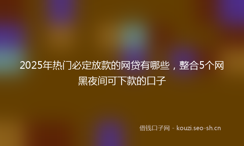2025年热门必定放款的网贷有哪些，整合5个网黑夜间可下款的口子