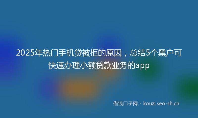 2025年热门手机贷被拒的原因，总结5个黑户可快速办理小额贷款业务的app