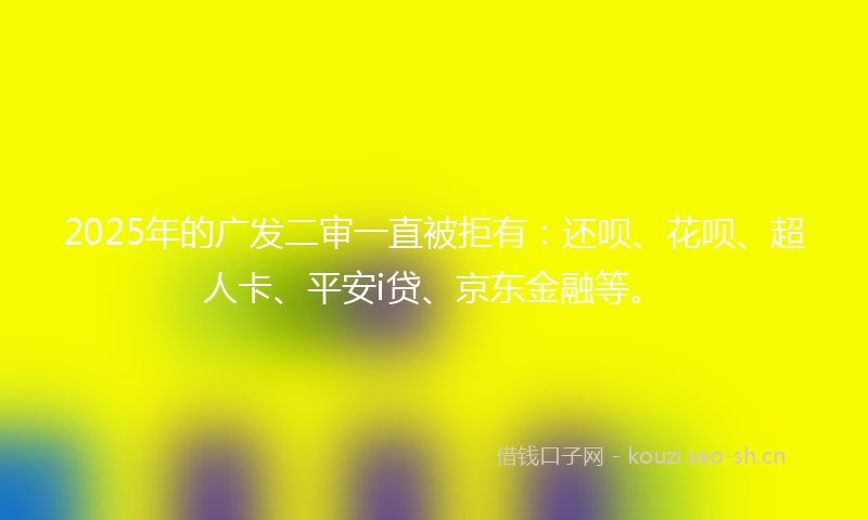 2025年的广发二审一直被拒有：还呗、花呗、超人卡、平安i贷、京东金融等。