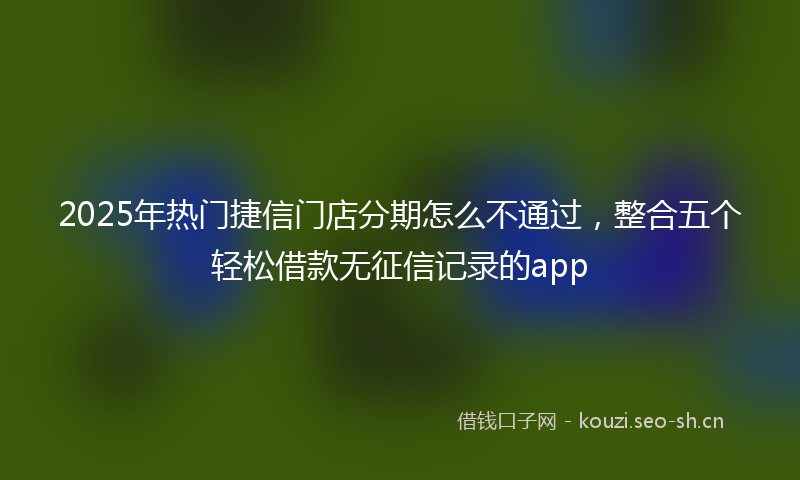 2025年热门捷信门店分期怎么不通过，整合五个轻松借款无征信记录的app