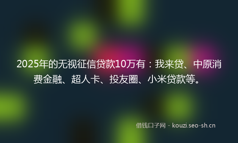 2025年的无视征信贷款10万有：我来贷、中原消费金融、超人卡、投友圈、小米贷款等。