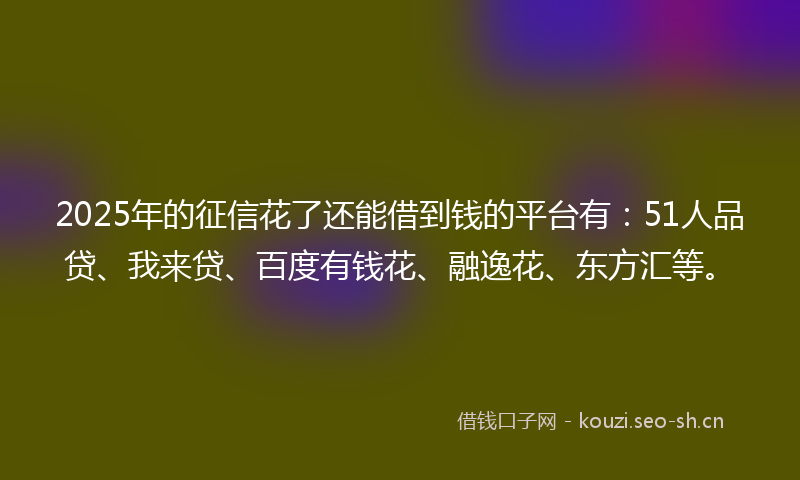 2025年的征信花了还能借到钱的平台有：51人品贷、我来贷、百度有钱花、融逸花、东方汇等。