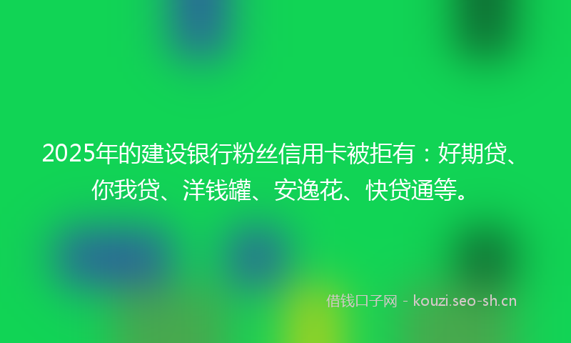 2025年的建设银行粉丝信用卡被拒有：好期贷、你我贷、洋钱罐、安逸花、快贷通等。