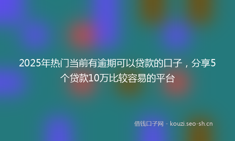 2025年热门当前有逾期可以贷款的口子，分享5个贷款10万比较容易的平台
