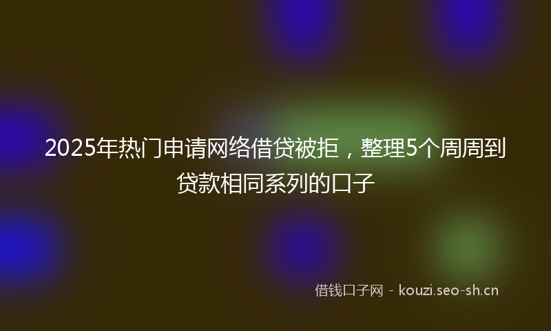 2025年热门申请网络借贷被拒，整理5个周周到贷款相同系列的口子