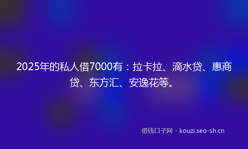 2025年的私人借7000有：拉卡拉、滴水贷、惠商贷、东方汇、安逸花等。