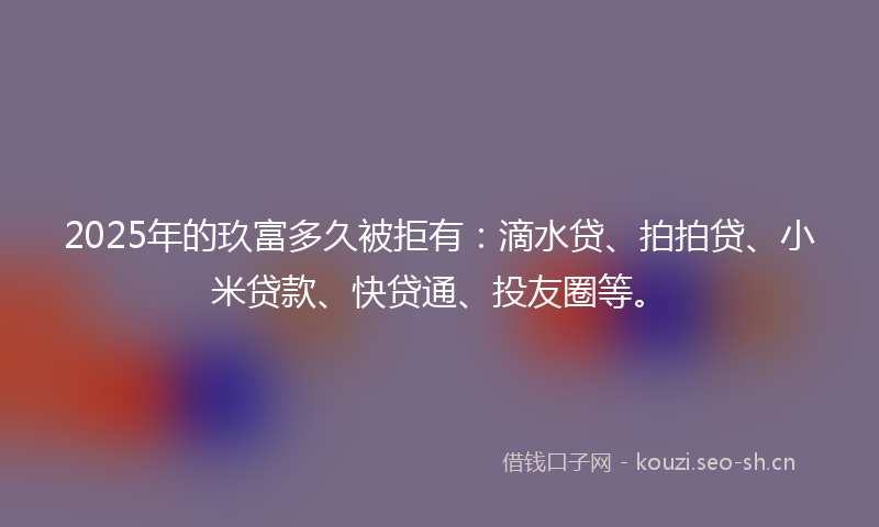 2025年的玖富多久被拒有：滴水贷、拍拍贷、小米贷款、快贷通、投友圈等。