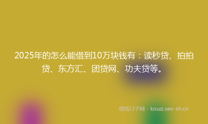 2025年的怎么能借到10万块钱有：读秒贷、拍拍贷、东方汇、团贷网、功夫贷等。