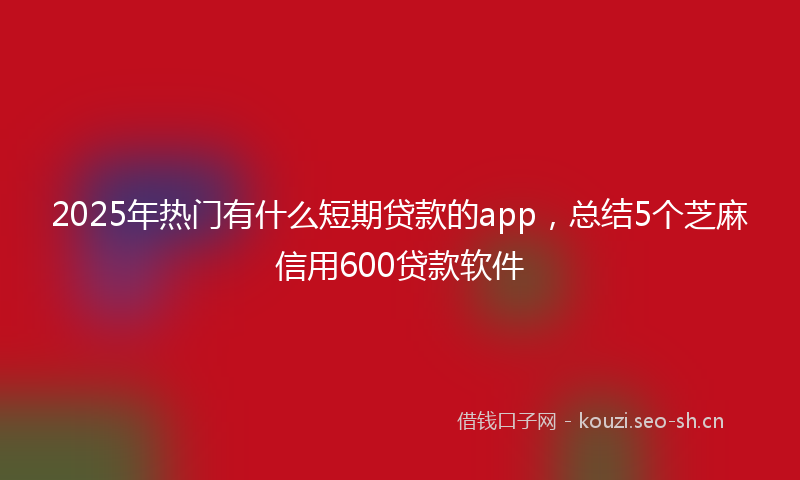 2025年热门有什么短期贷款的app，总结5个芝麻信用600贷款软件