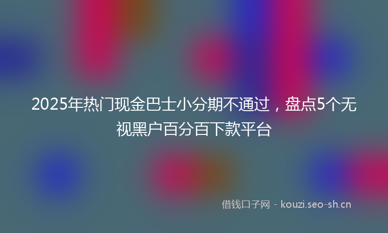 2025年热门现金巴士小分期不通过，盘点5个无视黑户百分百下款平台