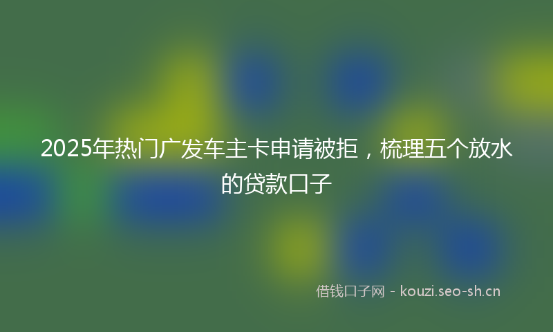 2025年热门广发车主卡申请被拒，梳理五个放水的贷款口子
