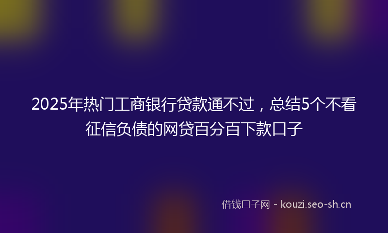 2025年热门工商银行贷款通不过，总结5个不看征信负债的网贷百分百下款口子