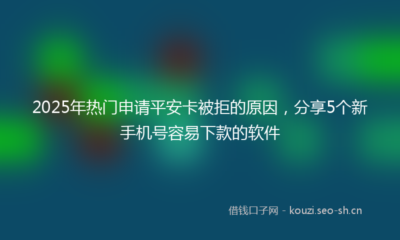 2025年热门申请平安卡被拒的原因，分享5个新手机号容易下款的软件