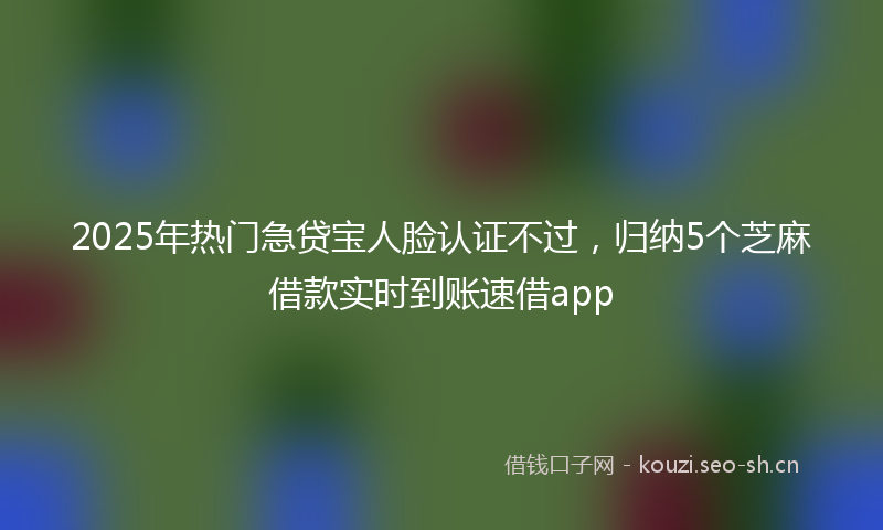 2025年热门急贷宝人脸认证不过，归纳5个芝麻借款实时到账速借app