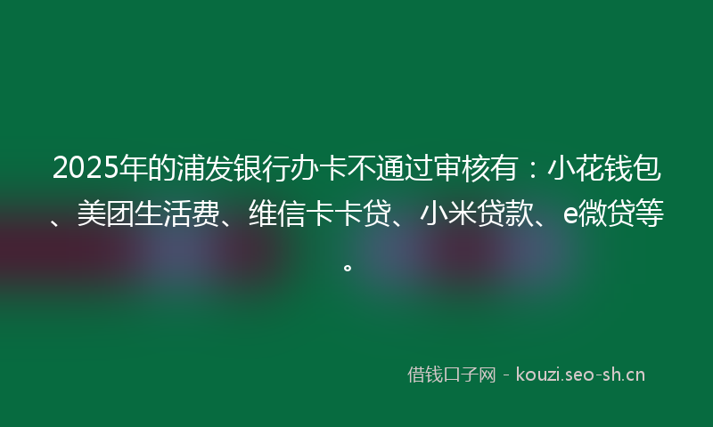 2025年的浦发银行办卡不通过审核有：小花钱包、美团生活费、维信卡卡贷、小米贷款、e微贷等。