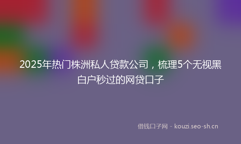 2025年热门株洲私人贷款公司，梳理5个无视黑白户秒过的网贷口子