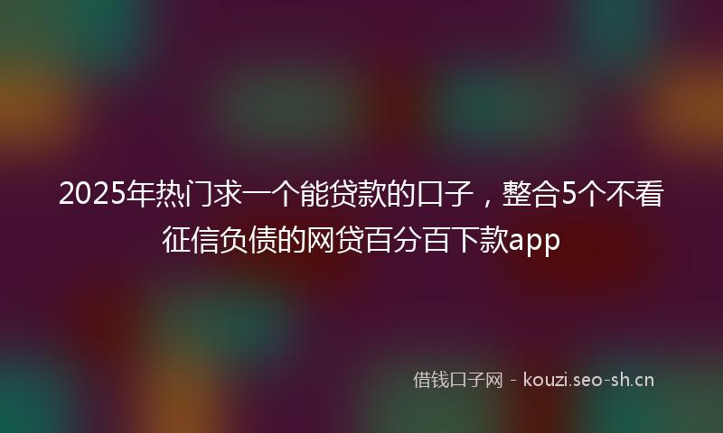 2025年热门求一个能贷款的口子，整合5个不看征信负债的网贷百分百下款app