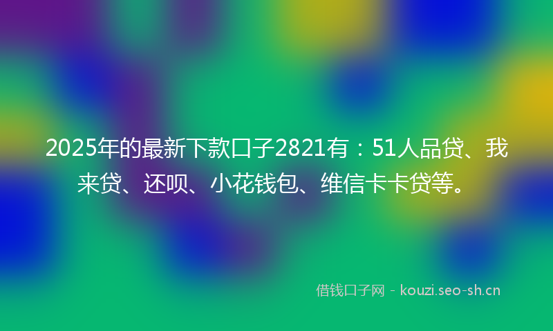 2025年的最新下款口子2821有:51人品贷、我来贷、还呗、小花钱包、维信卡卡贷等。