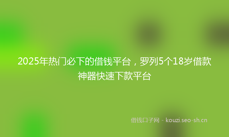 2025年热门必下的借钱平台，罗列5个18岁借款神器快速下款平台