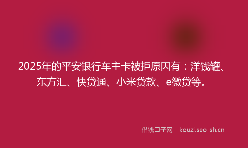 2025年的平安银行车主卡被拒原因有：洋钱罐、东方汇、快贷通、小米贷款、e微贷等。