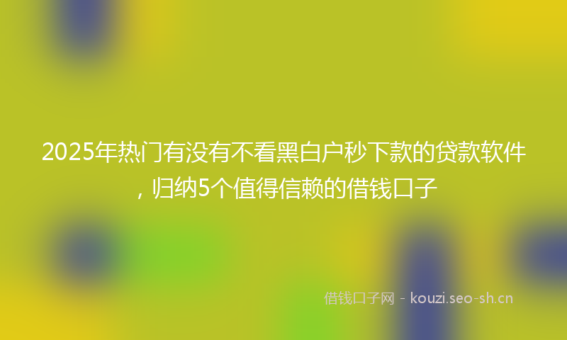 2025年热门有没有不看黑白户秒下款的贷款软件，归纳5个值得信赖的借钱口子