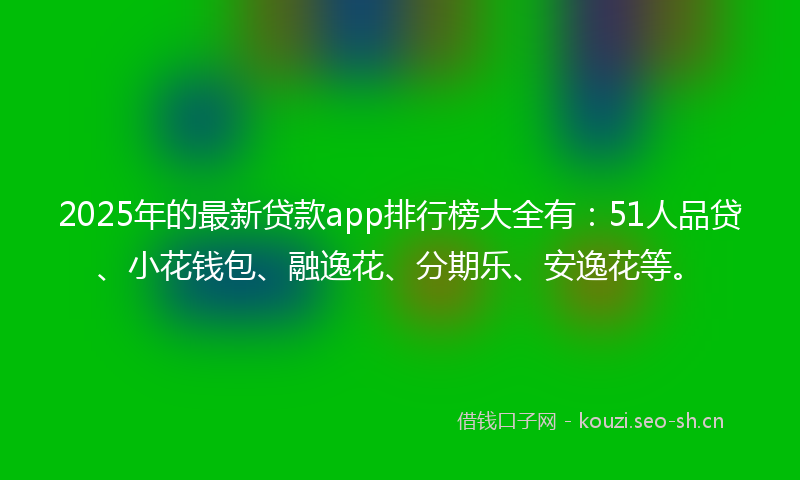 2025年的最新贷款app排行榜大全有：51人品贷、小花钱包、融逸花、分期乐、安逸花等。